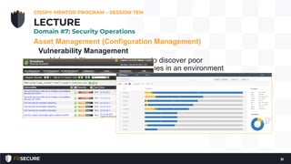 Asset Management (Configuration Management)
Vulnerability Management
• Vulnerability scanning is a way to discover poor
configurations and missing patches in an environment
• Vulnerability management is used rather than just
vulnerability scanning to emphasize the need for
management of the vulnerability information
• Prioritization and remediation of the vulnerabilities
CISSP® MENTOR PROGRAM – SESSION TEN
31
LECTURE
Domain #7: Security Operations
 