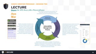 Asset Management (Configuration
Management)
Vulnerability Management
• Vulnerability scanning is a way to discover poor
configurations and missing patches in an environment
• Vulnerability management is used rather than just
vulnerability scanning to emphasize the need for
management of the vulnerability information
• Prioritization and remediation of the vulnerabilities
CISSP® MENTOR PROGRAM – SESSION TEN
32
LECTURE
Domain #7: Security Operations
 