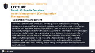 Asset Management (Configuration
Management)
Vulnerability Management
CISSP® MENTOR PROGRAM – SESSION TEN
33
LECTURE
Domain #7: Security Operations
Section 12.6 of the ISO/IEC 27002:2013 provides guidance on technical vulnerability
management. A vulnerability management process should be implemented in an effective,
systematic, and repeatable way with measurements taken to confirm its effectiveness.
Vulnerability management starts with asset management, the information required to support
systems technically includes tracking operating system software, version numbers, lists of
software installed, and the person or persons responsible for maintaining the systems.
Additionally, the organization should define and establish the roles and responsibilities
associated with technical vulnerability management, including vulnerability monitoring,
vulnerability risk assessment, patching, asset tracking, and any coordination responsibilities
required thereof.
 