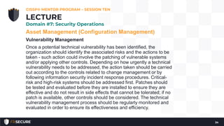 Asset Management (Configuration Management)
Vulnerability Management
Once a potential technical vulnerability has been identified, the
organization should identify the associated risks and the actions to be
taken - such action could involve the patching of vulnerable systems
and/or applying other controls. Depending on how urgently a technical
vulnerability needs to be addressed, the action taken should be carried
out according to the controls related to change management or by
following information security incident response procedures. Critical-
risk and high-risk systems should be addressed first. Patches should
be tested and evaluated before they are installed to ensure they are
effective and do not result in side effects that cannot be tolerated; if no
patch is available, other controls should be considered. The technical
vulnerability management process should be regularly monitored and
evaluated in order to ensure its effectiveness and efficiency.
CISSP® MENTOR PROGRAM – SESSION TEN
34
LECTURE
Domain #7: Security Operations
 