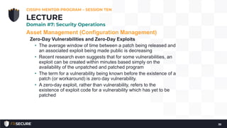 Asset Management (Configuration Management)
Zero-Day Vulnerabilities and Zero-Day Exploits
• The average window of time between a patch being released and
an associated exploit being made public is decreasing
• Recent research even suggests that for some vulnerabilities, an
exploit can be created within minutes based simply on the
availability of the unpatched and patched program
• The term for a vulnerability being known before the existence of a
patch (or workaround) is zero day vulnerability.
• A zero-day exploit, rather than vulnerability, refers to the
existence of exploit code for a vulnerability which has yet to be
patched
CISSP® MENTOR PROGRAM – SESSION TEN
35
LECTURE
Domain #7: Security Operations
 