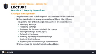 Change Management
• A system that does not change will become less secure over time
• Not an exact science, every organization will be a little different
• The general flow of the change management process includes:
• Identifying a change
• Proposing a change
• Assessing the risk associated with the change
• Testing the change (backout plan)
• Scheduling the change
• Notifying impacted parties of the change
• Implementing the change
• Reporting results of the change implementation
• Changes must be closely tracked and auditable
CISSP® MENTOR PROGRAM – SESSION TEN
36
LECTURE
Domain #7: Security Operations
 