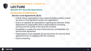 Continuity of Operations
Service Level Agreements (SLA)
• Critical where organizations have external entities perform critical
services or host significant assets and applications
• Goal is to stipulate all expectations regarding the behavior of the
department or organization that is responsible for providing
services and the quality of the services provided
• Availability is usually the most critical security consideration of a
service level agreement
• Organizations must negotiate all security terms of a service level
agreement prior to engaging with the company
• Cloud computing
CISSP® MENTOR PROGRAM – SESSION TEN
37
LECTURE
Domain #7: Security Operations
 