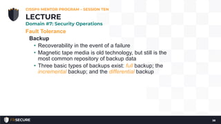 Fault Tolerance
Backup
• Recoverability in the event of a failure
• Magnetic tape media is old technology, but still is the
most common repository of backup data
• Three basic types of backups exist: full backup; the
incremental backup; and the differential backup
CISSP® MENTOR PROGRAM – SESSION TEN
38
LECTURE
Domain #7: Security Operations
 
