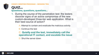 1. During the course of the penetration test: the testers
discover signs of an active compromise of the new
custom-developed three-tier web application. What is
their best source of action?
A. Attempt to contain and eradicate the malicious activity
B. Continue the test
C. Quietly end the test, immediately call the
operational IT contact, and escalate the issue
D. Shut the server down
CISSP® MENTOR PROGRAM – SESSION TEN
3
QUIZ…
Questions, questions, questions…
 