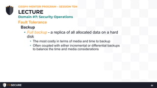 Fault Tolerance
Backup
• Full backup - a replica of all allocated data on a hard
disk
• The most costly in terms of media and time to backup
• Often coupled with either incremental or differential backups
to balance the time and media considerations
CISSP® MENTOR PROGRAM – SESSION TEN
39
LECTURE
Domain #7: Security Operations
 