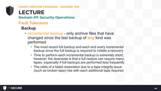 Fault Tolerance
Backup
• Incremental backup - only archive files that have
changed since the last backup of any kind was
performed
• The most recent full backup and each and every incremental
backup since the full backup is required to initiate a recovery
• Time to perform each incremental backup is extremely short;
however, the downside is that a full restore can require many
tapes, especially if full backups are performed less frequently
• The odds of a failed restoration due to a tape integrity issue
(such as broken tape) rise with each additional tape required
CISSP® MENTOR PROGRAM – SESSION TEN
40
LECTURE
Domain #7: Security Operations
 