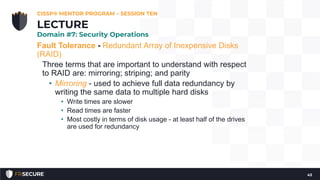Fault Tolerance - Redundant Array of Inexpensive Disks
(RAID)
Three terms that are important to understand with respect
to RAID are: mirroring; striping; and parity
• Mirroring - used to achieve full data redundancy by
writing the same data to multiple hard disks
• Write times are slower
• Read times are faster
• Most costly in terms of disk usage - at least half of the drives
are used for redundancy
CISSP® MENTOR PROGRAM – SESSION TEN
43
LECTURE
Domain #7: Security Operations
 