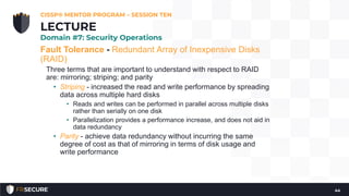 Fault Tolerance - Redundant Array of Inexpensive Disks
(RAID)
Three terms that are important to understand with respect to RAID
are: mirroring; striping; and parity
• Striping - increased the read and write performance by spreading
data across multiple hard disks
• Reads and writes can be performed in parallel across multiple disks
rather than serially on one disk
• Parallelization provides a performance increase, and does not aid in
data redundancy
• Parity - achieve data redundancy without incurring the same
degree of cost as that of mirroring in terms of disk usage and
write performance
CISSP® MENTOR PROGRAM – SESSION TEN
44
LECTURE
Domain #7: Security Operations
 