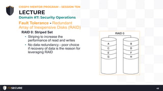 Fault Tolerance - Redundant
Array of Inexpensive Disks (RAID)
RAID 0: Striped Set
• Striping to increase the
performance of read and writes
• No data redundancy - poor choice
if recovery of data is the reason for
leveraging RAID
CISSP® MENTOR PROGRAM – SESSION TEN
45
LECTURE
Domain #7: Security Operations
 
