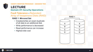 Fault Tolerance - Redundant
Array of Inexpensive Disks (RAID)
RAID 1: Mirrored Set
• Creates/writes an exact duplicate
of all data to an additional disk
• Write performance is decreased
• Read performance can increase
• Highest disk cost
CISSP® MENTOR PROGRAM – SESSION TEN
46
LECTURE
Domain #7: Security Operations
 