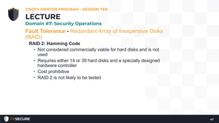 Fault Tolerance - Redundant Array of Inexpensive Disks
(RAID)
RAID 2: Hamming Code
• Not considered commercially viable for hard disks and is not
used
• Requires either 14 or 39 hard disks and a specially designed
hardware controller
• Cost prohibitive
• RAID 2 is not likely to be tested
CISSP® MENTOR PROGRAM – SESSION TEN
47
LECTURE
Domain #7: Security Operations
 