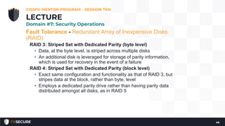 Fault Tolerance - Redundant Array of Inexpensive Disks
(RAID)
RAID 3: Striped Set with Dedicated Parity (byte level)
• Data, at the byte level, is striped across multiple disks
• An additional disk is leveraged for storage of parity information,
which is used for recovery in the event of a failure
RAID 4: Striped Set with Dedicated Parity (block level)
• Exact same configuration and functionality as that of RAID 3, but
stripes data at the block, rather than byte, level
• Employs a dedicated parity drive rather than having parity data
distributed amongst all disks, as in RAID 5
CISSP® MENTOR PROGRAM – SESSION TEN
48
LECTURE
Domain #7: Security Operations
 