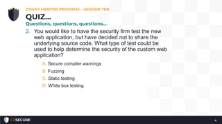 2. You would like to have the security firm test the new
web application, but have decided not to share the
underlying source code. What type of test could be
used to help determine the security of the custom web
application?
A. Secure compiler warnings
B. Fuzzing
C. Static testing
D. White box testing
CISSP® MENTOR PROGRAM – SESSION TEN
4
QUIZ…
Questions, questions, questions…
 