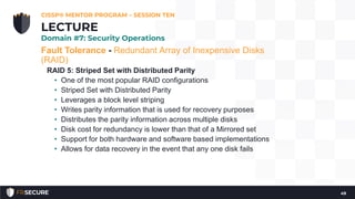 Fault Tolerance - Redundant Array of Inexpensive Disks
(RAID)
RAID 5: Striped Set with Distributed Parity
• One of the most popular RAID configurations
• Striped Set with Distributed Parity
• Leverages a block level striping
• Writes parity information that is used for recovery purposes
• Distributes the parity information across multiple disks
• Disk cost for redundancy is lower than that of a Mirrored set
• Support for both hardware and software based implementations
• Allows for data recovery in the event that any one disk fails
CISSP® MENTOR PROGRAM – SESSION TEN
49
LECTURE
Domain #7: Security Operations
 