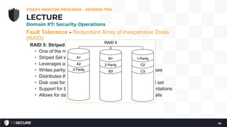 Fault Tolerance - Redundant Array of Inexpensive Disks
(RAID)
RAID 5: Striped Set with Distributed Parity
• One of the most popular RAID configurations
• Striped Set with Distributed Parity
• Leverages a block level striping
• Writes parity information that is used for recovery purposes
• Distributes the parity information across multiple disks
• Disk cost for redundancy is lower than that of a Mirrored set
• Support for both hardware and software based implementations
• Allows for data recovery in the event that any one disk fails
CISSP® MENTOR PROGRAM – SESSION TEN
50
LECTURE
Domain #7: Security Operations
 