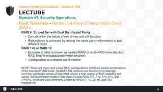 Fault Tolerance - Redundant Array of Inexpensive Disks
(RAID)
RAID 6: Striped Set with Dual Distributed Parity
• Can allow for the failure of two drives and still function
• Redundancy is achieved by writing the same parity information to two
different disks
RAID 1+0 or RAID 10
• Example of what is known as nested RAID or multi-RAID (one standard
RAID level is encapsulated within another)
• Configuration is a striped set of mirrors
NOTE: There are many and varied RAID configurations which are simply combinations
of the standard RAID levels. Nested RAID solutions are becoming increasingly
common with larger arrays of disks that require a high degree of both reliability and
speed. Some common nested RAID levels include RAID 0+1, 1+0, 5+0, 6+0, and
(1+0)+0, which are also commonly written as RAID 01, 10, 50, 60, and 100,
respectively.
CISSP® MENTOR PROGRAM – SESSION TEN
51
LECTURE
Domain #7: Security Operations
 