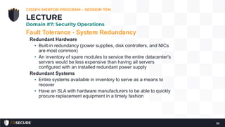 Fault Tolerance - System Redundancy
Redundant Hardware
• Built-in redundancy (power supplies, disk controllers, and NICs
are most common)
• An inventory of spare modules to service the entire datacenter's
servers would be less expensive than having all servers
configured with an installed redundant power supply
Redundant Systems
• Entire systems available in inventory to serve as a means to
recover
• Have an SLA with hardware manufacturers to be able to quickly
procure replacement equipment in a timely fashion
CISSP® MENTOR PROGRAM – SESSION TEN
52
LECTURE
Domain #7: Security Operations
 