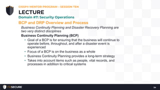 BCP and DRP Overview and Process
Business Continuity Planning and Disaster Recovery Planning are
two very distinct disciplines
Business Continuity Planning (BCP)
• Goal of a BCP is for ensuring that the business will continue to
operate before, throughout, and after a disaster event is
experienced
• Focus of a BCP is on the business as a whole
• Business Continuity Planning provides a long-term strategy
• Takes into account items such as people, vital records, and
processes in addition to critical systems
CISSP® MENTOR PROGRAM – SESSION TEN
54
LECTURE
Domain #7: Security Operations
 