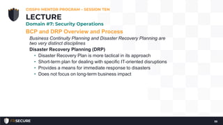BCP and DRP Overview and Process
Business Continuity Planning and Disaster Recovery Planning are
two very distinct disciplines
Disaster Recovery Planning (DRP)
• Disaster Recovery Plan is more tactical in its approach
• Short-term plan for dealing with specific IT-oriented disruptions
• Provides a means for immediate response to disasters
• Does not focus on long-term business impact
CISSP® MENTOR PROGRAM – SESSION TEN
55
LECTURE
Domain #7: Security Operations
 