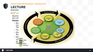 BCP and DRP Overview and Process
Business Continuity Planning and Disaster Recovery Planning are
two very distinct disciplines
Relationship between BCP and DRP
• Business Continuity Plan is an umbrella plan that includes
multiple specific plans, most importantly the Disaster Recovery
Plan
• Two plans, which have different scopes, are intertwined
• Disaster Recovery Plan serves as a subset of the overall
Business Continuity Plan
• NIST Special Publication 800-34, provides a visual means for
understanding the interrelatedness of a BCP and a DRP, as well
as Continuity of Operations Plan (COOP), Occupant Emergency
Plan (OEP), and others.
CISSP® MENTOR PROGRAM – SESSION TEN
57
LECTURE
Domain #7: Security Operations
 