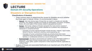 Disasters or Disruptive Events
Classifications of disasters
• Three common ways of categorizing the causes for disasters are as to whether
the threat agent is natural, human, or environmental in nature
• Natural—the most obvious type of threat that can result in a disaster are naturally
occurring. This category includes such threats as earthquakes, hurricanes, tornadoes,
floods, and some types of fires (closely related to geographical location)
• Human—the human category of threats represents the most common source of
disasters. Human threats can be further classified as to whether they constitute an
intentional or unintentional threat
• Examples of human-intentional threats include terrorists, malware, rogue insider,
Denial of Service, hacktivism, phishing, social engineering, etc.
• Examples of human-unintentional threats are primarily those that involve
inadvertent errors and omissions, in which the person through lack of knowledge,
laziness, or carelessness served as a source of disruption
• Environmental—focused on environment as it pertains to the information systems or
datacenter. This class of threat includes items such as power issues (blackout,
brownout, surge, spike), system component or other equipment failures, application or
software flaws
• Analysis of threats and associated likelihoods is an important part of the BCP and
DRP process
CISSP® MENTOR PROGRAM – SESSION TEN
58
LECTURE
Domain #7: Security Operations
 