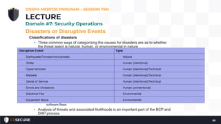 Disasters or Disruptive Events
Classifications of disasters
• Three common ways of categorizing the causes for disasters are as to whether
the threat agent is natural, human, or environmental in nature
• Natural—the most obvious type of threat that can result in a disaster are naturally
occurring. This category includes such threats as earthquakes, hurricanes, tornadoes,
floods, and some types of fires (closely related to geographical location)
• Human—the human category of threats represents the most common source of
disasters. Human threats can be further classified as to whether they constitute an
intentional or unintentional threat
• Examples of human-intentional threats include terrorists, malware, rogue insider,
Denial of Service, hacktivism, phishing, social engineering, etc.
• Examples of human-unintentional threats are primarily those that involve
inadvertent errors and omissions, in which the person through lack of knowledge,
laziness, or carelessness served as a source of disruption
• Environmental—focused on environment as it pertains to the information systems or
datacenter. This class of threat includes items such as power issues (blackout,
brownout, surge, spike), system component or other equipment failures, application or
software flaws
• Analysis of threats and associated likelihoods is an important part of the BCP and
DRP process
CISSP® MENTOR PROGRAM – SESSION TEN
59
LECTURE
Domain #7: Security Operations
 