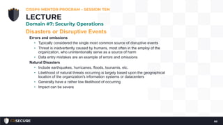Disasters or Disruptive Events
Errors and omissions
• Typically considered the single most common source of disruptive events
• Threat is inadvertently caused by humans, most often in the employ of the
organization, who unintentionally serve as a source of harm
• Data entry mistakes are an example of errors and omissions
Natural Disasters
• Include earthquakes, hurricanes, floods, tsunamis, etc.
• Likelihood of natural threats occurring is largely based upon the geographical
location of the organization's information systems or datacenters
• Generally have a rather low likelihood of occurring
• Impact can be severe
CISSP® MENTOR PROGRAM – SESSION TEN
60
LECTURE
Domain #7: Security Operations
 