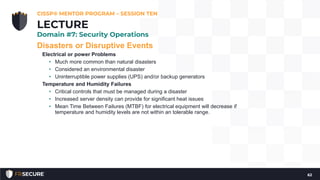 Disasters or Disruptive Events
Electrical or power Problems
• Much more common than natural disasters
• Considered an environmental disaster
• Uninterruptible power supplies (UPS) and/or backup generators
Temperature and Humidity Failures
• Critical controls that must be managed during a disaster
• Increased server density can provide for significant heat issues
• Mean Time Between Failures (MTBF) for electrical equipment will decrease if
temperature and humidity levels are not within an tolerable range.
CISSP® MENTOR PROGRAM – SESSION TEN
62
LECTURE
Domain #7: Security Operations
 