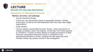 Disasters or Disruptive Events
Warfare, terrorism, and sabotage
• Human-intentional threats
• Threat can vary dramatically based on geographic location, industry,
brand value, as well as the interrelatedness with other high-value target
organizations
• Cyber-warfare
• “Aurora” attacks (named after the word “Aurora,” which was found in a
sample of malware used in the attacks). As the New York Times reported
on 2/18/2010: “A series of online attacks on Google and dozens of other
American corporations have been traced to computers at two
educational institutions in China, including one with close ties to the
Chinese military, say people involved in the investigation.”
CISSP® MENTOR PROGRAM – SESSION TEN
63
LECTURE
Domain #7: Security Operations
 
