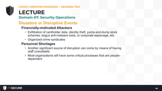 Disasters or Disruptive Events
Financially-motivated Attackers
• Exfiltration of cardholder data, identity theft, pump-and-dump stock
schemes, bogus anti-malware tools, or corporate espionage, etc.
• Organized crime syndicates
Personnel Shortages
• Another significant source of disruption can come by means of having
staff unavailable
• Most organizations will have some critical processes that are people-
dependent
CISSP® MENTOR PROGRAM – SESSION TEN
64
LECTURE
Domain #7: Security Operations
 