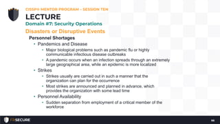 Disasters or Disruptive Events
Personnel Shortages
• Pandemics and Disease
• Major biological problems such as pandemic flu or highly
communicable infectious disease outbreaks
• A pandemic occurs when an infection spreads through an extremely
large geographical area, while an epidemic is more localized
• Strikes
• Strikes usually are carried out in such a manner that the
organization can plan for the occurrence
• Most strikes are announced and planned in advance, which
provides the organization with some lead time
• Personnel Availability
• Sudden separation from employment of a critical member of the
workforce
CISSP® MENTOR PROGRAM – SESSION TEN
66
LECTURE
Domain #7: Security Operations
 