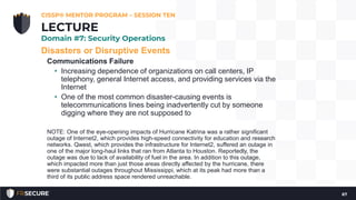 Disasters or Disruptive Events
Communications Failure
• Increasing dependence of organizations on call centers, IP
telephony, general Internet access, and providing services via the
Internet
• One of the most common disaster-causing events is
telecommunications lines being inadvertently cut by someone
digging where they are not supposed to
NOTE: One of the eye-opening impacts of Hurricane Katrina was a rather significant
outage of Internet2, which provides high-speed connectivity for education and research
networks. Qwest, which provides the infrastructure for Internet2, suffered an outage in
one of the major long-haul links that ran from Atlanta to Houston. Reportedly, the
outage was due to lack of availability of fuel in the area. In addition to this outage,
which impacted more than just those areas directly affected by the hurricane, there
were substantial outages throughout Mississippi, which at its peak had more than a
third of its public address space rendered unreachable.
CISSP® MENTOR PROGRAM – SESSION TEN
67
LECTURE
Domain #7: Security Operations
 