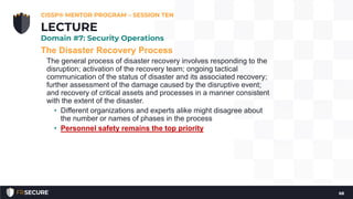 The Disaster Recovery Process
The general process of disaster recovery involves responding to the
disruption; activation of the recovery team; ongoing tactical
communication of the status of disaster and its associated recovery;
further assessment of the damage caused by the disruptive event;
and recovery of critical assets and processes in a manner consistent
with the extent of the disaster.
• Different organizations and experts alike might disagree about
the number or names of phases in the process
• Personnel safety remains the top priority
CISSP® MENTOR PROGRAM – SESSION TEN
68
LECTURE
Domain #7: Security Operations
 