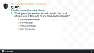 3. What type of penetration test will result in the most
efficient use of time and hourly consultant expenses?
A. Automated knowledge
B. Full knowledge
C. Partial Knowledge
D. Zero Knowledge
CISSP® MENTOR PROGRAM – SESSION TEN
6
QUIZ…
Questions, questions, questions…
 