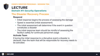 The Disaster Recovery Process
Respond
• Initial response begins the process of assessing the damage
• Speed is essential (initial assessment)
• The initial assessment will determine if the event in question
constitutes a disaster
• The initial response team should be mindful of assessing the
facility's safety for continued personnel usage
Activate Team
If during the initial response to a disruptive event a disaster is
declared, then the team that will be responsible for recovery needs to
be activated.
CISSP® MENTOR PROGRAM – SESSION TEN
69
LECTURE
Domain #7: Security Operations
 