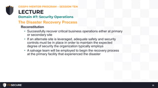 The Disaster Recovery Process
Reconstitution
• Successfully recover critical business operations either at primary
or secondary site
• If an alternate site is leveraged, adequate safety and security
controls must be in place in order to maintain the expected
degree of security the organization typically employs
• A salvage team will be employed to begin the recovery process
at the primary facility that experienced the disaster
CISSP® MENTOR PROGRAM – SESSION TEN
71
LECTURE
Domain #7: Security Operations
 