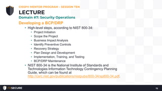 Developing a BCP/DRP
• High-level steps, according to NIST 800-34:
• Project Initiation
• Scope the Project
• Business Impact Analysis
• Identify Preventive Controls
• Recovery Strategy
• Plan Design and Development
• Implementation, Training, and Testing
• BCP/DRP Maintenance
• NIST 800-34 is the National Institute of Standards and
Technologies Information Technology Contingency Planning
Guide, which can be found at
http://csrc.nist.gov/publications/nistpubs/800-34/sp800-34.pdf.
CISSP® MENTOR PROGRAM – SESSION TEN
72
LECTURE
Domain #7: Security Operations
 