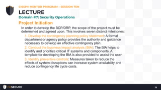 Project Initiation
In order to develop the BCP/DRP, the scope of the project must be
determined and agreed upon. This involves seven distinct milestones:
1. Develop the contingency planning policy statement: A formal
department or agency policy provides the authority and guidance
necessary to develop an effective contingency plan.
2. Conduct the business impact analysis (BIA): The BIA helps to
identify and prioritize critical IT systems and components. A
template for developing the BIA is also provided to assist the user.
3. Identify preventive controls: Measures taken to reduce the
effects of system disruptions can increase system availability and
reduce contingency life cycle costs.
CISSP® MENTOR PROGRAM – SESSION TEN
73
LECTURE
Domain #7: Security Operations
 