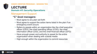 Management Support
“C”-level managers:
• Must agree to any plan set forth
• Must agree to support the action items listed in the plan if an
emergency event occurs
• Refers to people within an organization like the chief executive
officer (CEO), the chief operating officer (COO), the chief
information officer (CIO), and the chief financial officer (CFO)
• Have enough power and authority to speak for the entire
organization when dealing with outside media
• High enough within the organization to commit resources
CISSP® MENTOR PROGRAM – SESSION TEN
75
LECTURE
Domain #7: Security Operations
 