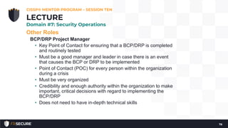 Other Roles
BCP/DRP Project Manager
• Key Point of Contact for ensuring that a BCP/DRP is completed
and routinely tested
• Must be a good manager and leader in case there is an event
that causes the BCP or DRP to be implemented
• Point of Contact (POC) for every person within the organization
during a crisis
• Must be very organized
• Credibility and enough authority within the organization to make
important, critical decisions with regard to implementing the
BCP/DRP
• Does not need to have in-depth technical skills
CISSP® MENTOR PROGRAM – SESSION TEN
76
LECTURE
Domain #7: Security Operations
 