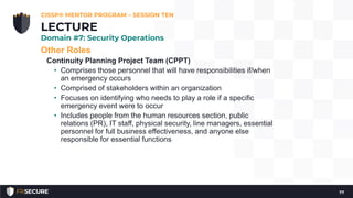Other Roles
Continuity Planning Project Team (CPPT)
• Comprises those personnel that will have responsibilities if/when
an emergency occurs
• Comprised of stakeholders within an organization
• Focuses on identifying who needs to play a role if a specific
emergency event were to occur
• Includes people from the human resources section, public
relations (PR), IT staff, physical security, line managers, essential
personnel for full business effectiveness, and anyone else
responsible for essential functions
CISSP® MENTOR PROGRAM – SESSION TEN
77
LECTURE
Domain #7: Security Operations
 