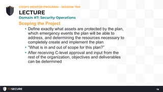 Scoping the Project
• Define exactly what assets are protected by the plan,
which emergency events the plan will be able to
address, and determining the resources necessary to
completely create and implement the plan
• “What is in and out of scope for this plan?”
• After receiving C-level approval and input from the
rest of the organization, objectives and deliverables
can be determined
CISSP® MENTOR PROGRAM – SESSION TEN
78
LECTURE
Domain #7: Security Operations
 