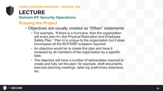 Scoping the Project
• Objectives are usually created as “if/then” statements
• For example, “If there is a hurricane, then the organization
will enact plan H—the Physical Relocation and Employee
Safety Plan.” Plan H is unique to the organization but it does
encompass all the BCP/DRP subplans required
• An objective would be to create this plan and have it
reviewed by all members of the organization by a specific
date.
• The objective will have a number of deliverables required to
create and fully vet this plan: for example, draft documents,
exercise planning meetings, table top preliminary exercises,
etc.
CISSP® MENTOR PROGRAM – SESSION TEN
79
LECTURE
Domain #7: Security Operations
 