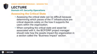 Assessing the Critical State
• Assessing the critical state can be difficult because
determining which pieces of the IT infrastructure are
critical depends solely on the how it supports the
users within the organization.
• When compiling the critical state and asset list
associated with it, the BCP/DRP project manager
should note how the assets impact the organization in
a section called the “Business Impact” section.
CISSP® MENTOR PROGRAM – SESSION TEN
81
LECTURE
Domain #7: Security Operations
 