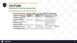 Assessing the Critical State
• Assessing the critical state can be difficult because
determining which pieces of the IT infrastructure are
critical depends solely on the how it supports the
users within the organization.
• When compiling the critical state and asset list
associated with it, the BCP/DRP project manager
should note how the assets impact the organization in
a section called the “Business Impact” section.
CISSP® MENTOR PROGRAM – SESSION TEN
82
LECTURE
Domain #7: Security Operations
 