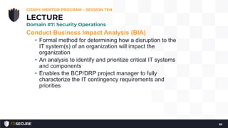 Conduct Business Impact Analysis (BIA)
• Formal method for determining how a disruption to the
IT system(s) of an organization will impact the
organization
• An analysis to identify and prioritize critical IT systems
and components
• Enables the BCP/DRP project manager to fully
characterize the IT contingency requirements and
priorities
CISSP® MENTOR PROGRAM – SESSION TEN
83
LECTURE
Domain #7: Security Operations
 