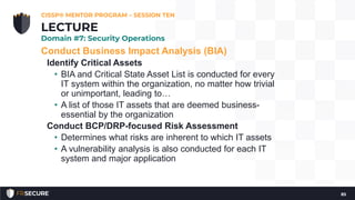 Conduct Business Impact Analysis (BIA)
Identify Critical Assets
• BIA and Critical State Asset List is conducted for every
IT system within the organization, no matter how trivial
or unimportant, leading to…
• A list of those IT assets that are deemed business-
essential by the organization
Conduct BCP/DRP-focused Risk Assessment
• Determines what risks are inherent to which IT assets
• A vulnerability analysis is also conducted for each IT
system and major application
CISSP® MENTOR PROGRAM – SESSION TEN
85
LECTURE
Domain #7: Security Operations
 