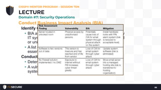 Conduct Business Impact Analysis (BIA)
Identify Critical Assets
• BIA and Critical State Asset List is conducted for every
IT system within the organization, no matter how trivial
or unimportant, leading to…
• A list of those IT assets that are deemed business-
essential by the organization
Conduct BCP/DRP-focused Risk Assessment
• Determines what risks are inherent to which IT assets
• A vulnerability analysis is also conducted for each IT
system and major application
CISSP® MENTOR PROGRAM – SESSION TEN
86
LECTURE
Domain #7: Security Operations
 
