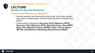 Failure and Recovery Metrics
• Used to quantify how frequently systems fail, how long a system
may exist in a failed state, and the maximum time to recover from
failure.
• These metrics include the Recovery Point Objective (RPO),
Recovery Time Objective (RTO), Work Recovery Time (WRT),
Mean Time Between Failures (MTBF), Mean Time to Repair
(MTTR), and Minimum Operating Requirements (MOR).
CISSP® MENTOR PROGRAM – SESSION TEN
88
LECTURE
Domain #7: Security Operations
 